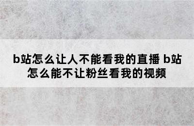 b站怎么让人不能看我的直播 b站怎么能不让粉丝看我的视频